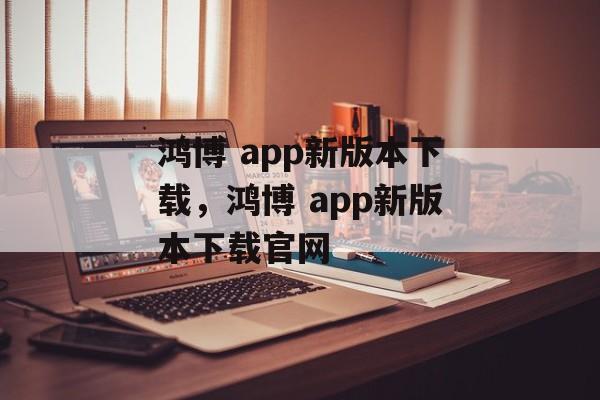 鸿博 app新版本下载，鸿博 app新版本下载官网